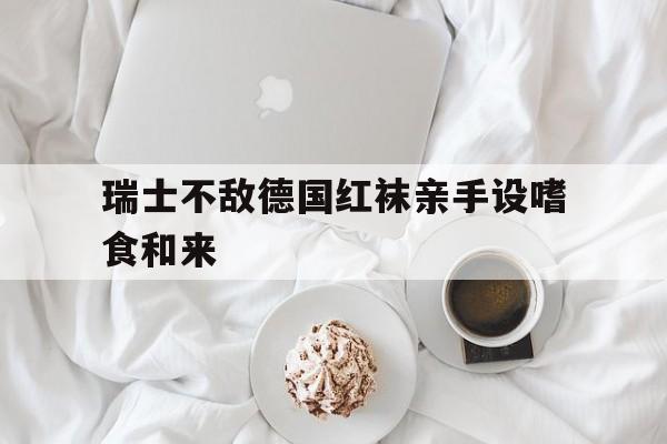 九游体育app下载-瑞士不敌德国红袜亲手设嗜食和来的简单介绍